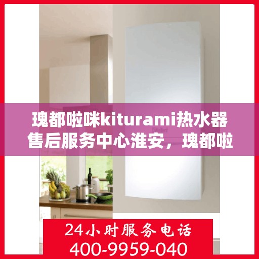 瑰都啦咪kiturami热水器售后服务中心淮安，瑰都啦咪kiturami热水器淮安售后服务中心，专业维修与贴心服务