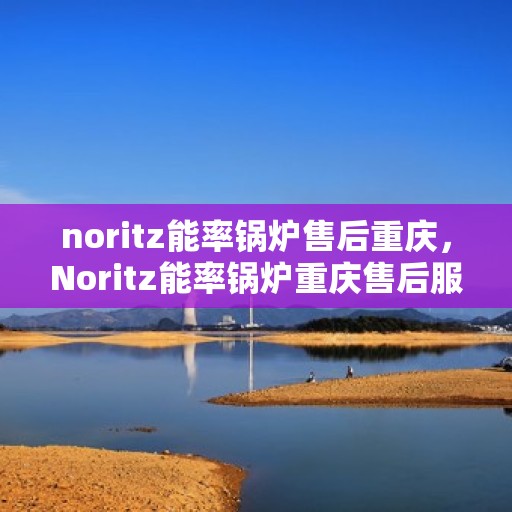 noritz能率锅炉售后重庆，Noritz能率锅炉重庆售后服务中心，专业维修与保养一站式解决方案