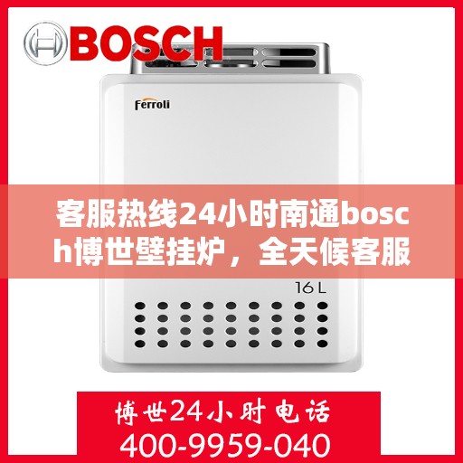 客服热线24小时南通bosch博世壁挂炉，全天候客服热线，南通博世壁挂炉专业服务，暖心相伴每一天