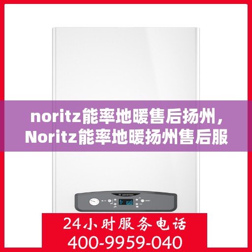 noritz能率地暖售后扬州，Noritz能率地暖扬州售后服务中心，专业售后，温暖您的生活