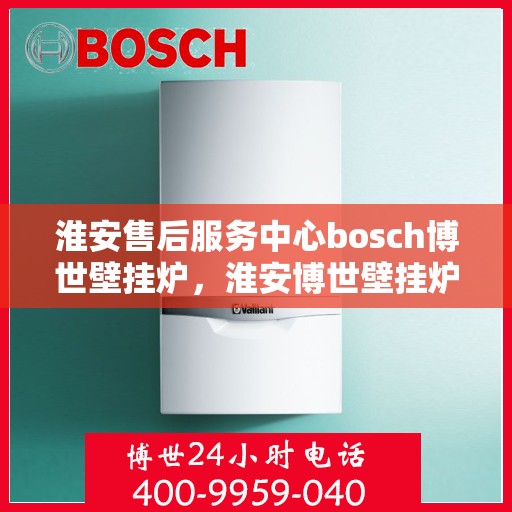淮安售后服务中心bosch博世壁挂炉，淮安博世壁挂炉售后服务中心专业服务解析