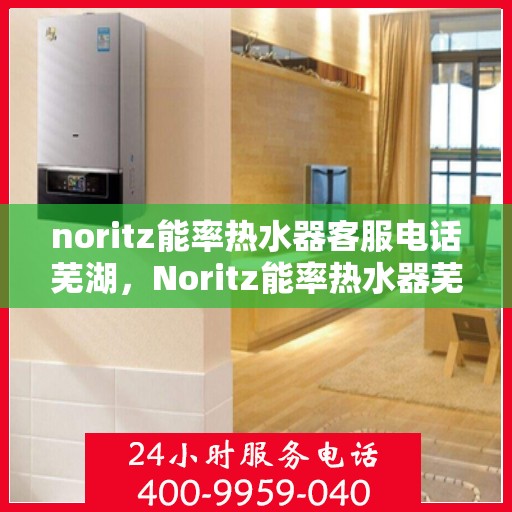 noritz能率热水器客服电话芜湖，Noritz能率热水器芜湖地区客服热线及售后服务指南