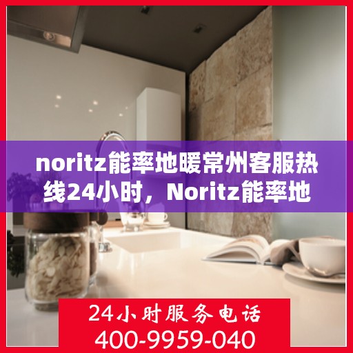noritz能率地暖常州客服热线24小时，Noritz能率地暖常州全天候客服热线，温暖连接每一刻