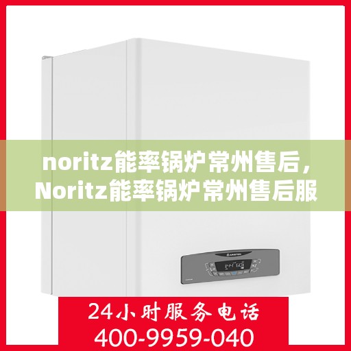 noritz能率锅炉常州售后，Noritz能率锅炉常州售后服务中心，专业维修与保养一站式解决方案