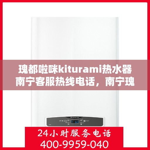 瑰都啦咪kiturami热水器南宁客服热线电话，南宁瑰都啦咪Kiturami热水器客服热线电话详解