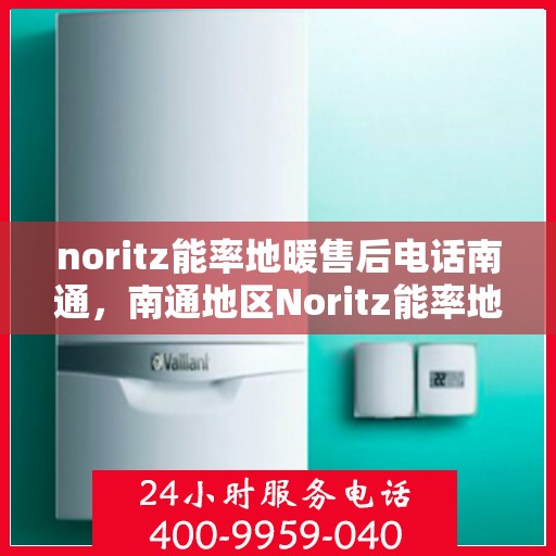 noritz能率地暖售后电话南通，南通地区Noritz能率地暖售后服务热线及电话解析