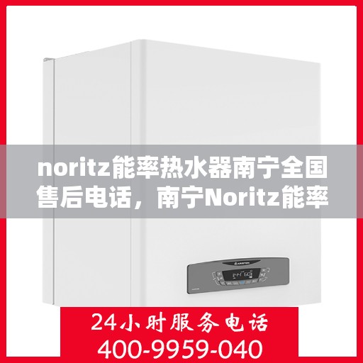 noritz能率热水器南宁全国售后电话，南宁Noritz能率热水器全国售后电话及维修服务指南