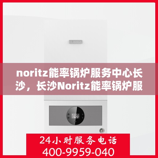 noritz能率锅炉服务中心长沙，长沙Noritz能率锅炉服务中心，专业维护，高效运行