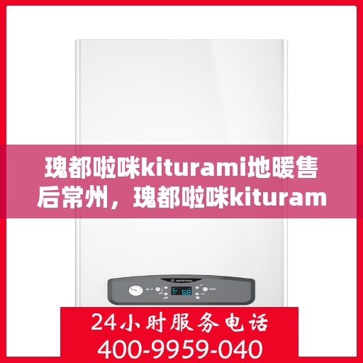 瑰都啦咪kiturami地暖售后常州，瑰都啦咪kiturami地暖常州专业售后服务指南