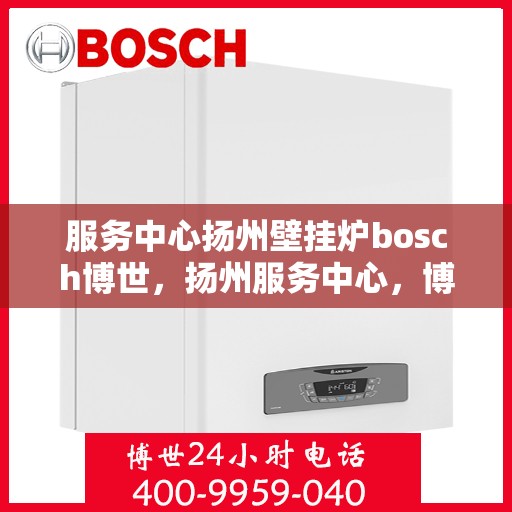 服务中心扬州壁挂炉bosch博世，扬州服务中心，博世壁挂炉专业安装与售后支持
