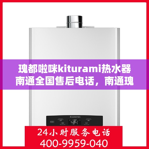 瑰都啦咪kiturami热水器南通全国售后电话，南通瑰都啦咪Kiturami热水器全国售后电话及维修服务指南