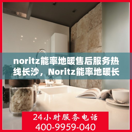 noritz能率地暖售后服务热线长沙，Noritz能率地暖长沙售后服务热线详解