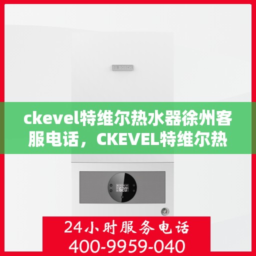 ckevel特维尔热水器徐州客服电话，CKEVEL特维尔热水器徐州客服热线——专业解答您的疑问