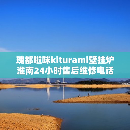 瑰都啦咪kiturami壁挂炉淮南24小时售后维修电话，淮南瑰都啦咪Kiturami壁挂炉全天候售后维修服务热线