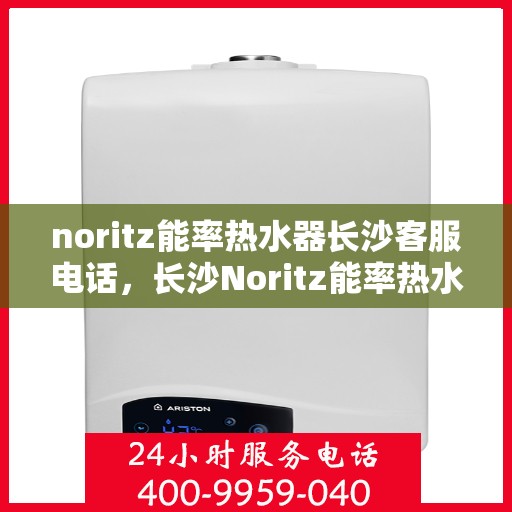 noritz能率热水器长沙客服电话，长沙Noritz能率热水器客服热线及售后支持指南