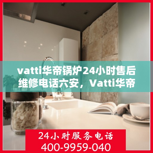 vatti华帝锅炉24小时售后维修电话六安，Vatti华帝锅炉六安售后维修热线全天候服务，专业解决锅炉故障