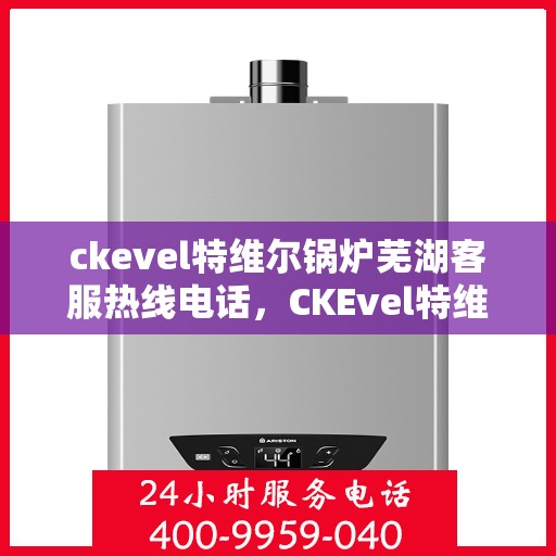 ckevel特维尔锅炉芜湖客服热线电话，CKEvel特维尔锅炉芜湖客服热线电话全解析