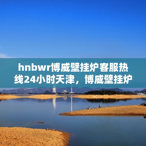 hnbwr博威壁挂炉客服热线24小时天津，博威壁挂炉天津客服热线全天候服务，专业解答您的疑问