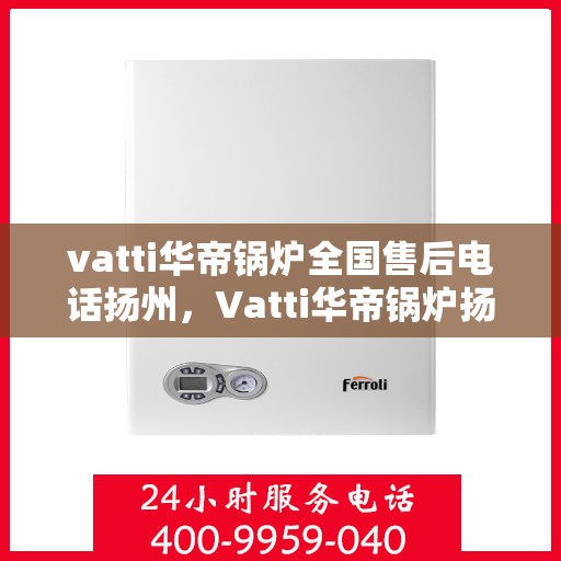 vatti华帝锅炉全国售后电话扬州，Vatti华帝锅炉扬州售后电话及全国服务网点一览
