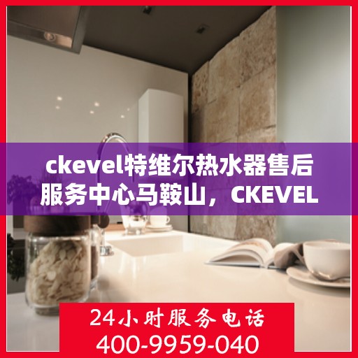 ckevel特维尔热水器售后服务中心马鞍山，CKEVEL特维尔热水器马鞍山售后服务中心，专业维修，贴心服务