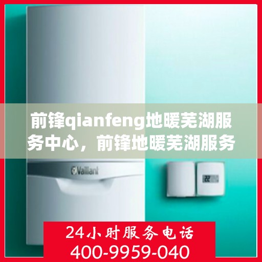 前锋qianfeng地暖芜湖服务中心，前锋地暖芜湖服务中心，专业前锋地暖安装与服务体验