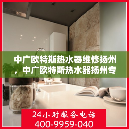 中广欧特斯热水器维修扬州，中广欧特斯热水器扬州专业维修服务