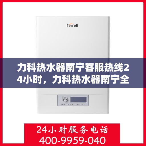 力科热水器南宁客服热线24小时，力科热水器南宁全天候客服热线，贴心服务，温暖您的每一刻