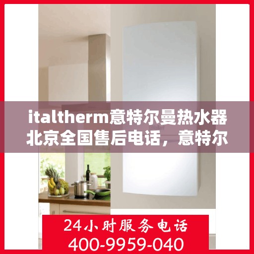 italtherm意特尔曼热水器北京全国售后电话，意特尔曼热水器北京售后热线及全国服务电话全解析