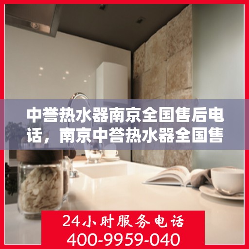 中誉热水器南京全国售后电话，南京中誉热水器全国售后热线电话及售后服务指南