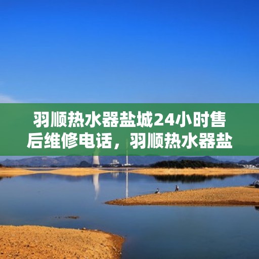 羽顺热水器盐城24小时售后维修电话，羽顺热水器盐城全天候售后维修热线