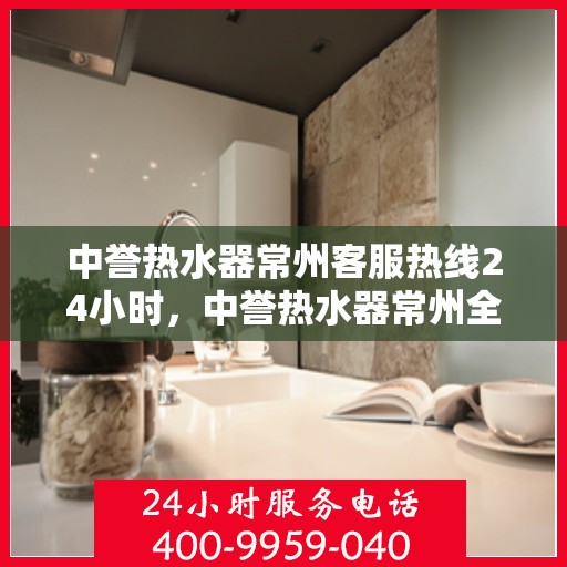 中誉热水器常州客服热线24小时，中誉热水器常州全天候客服热线，贴心服务，温暖您的每一刻