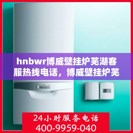 hnbwr博威壁挂炉芜湖客服热线电话，博威壁挂炉芜湖客服热线电话，专业解答，贴心服务