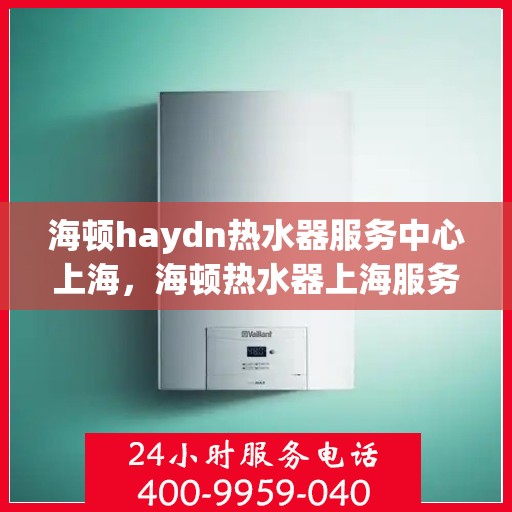 海顿haydn热水器服务中心上海，海顿热水器上海服务中心，专业维修与保养，为您的舒适生活保驾护航