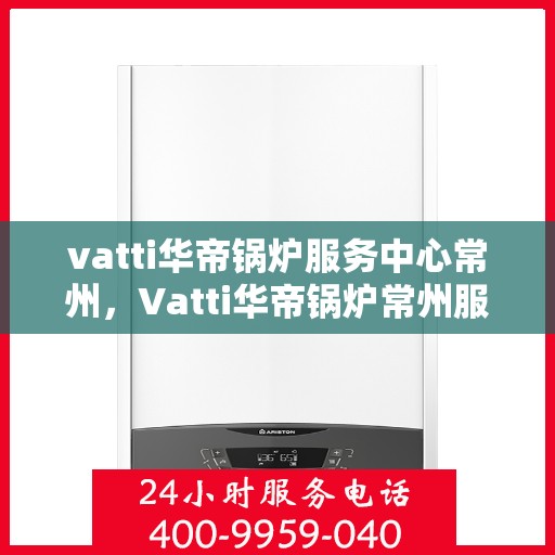 vatti华帝锅炉服务中心常州，Vatti华帝锅炉常州服务中心，专业维修与保养，为您的锅炉保驾护航