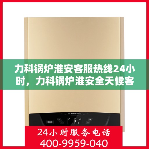 力科锅炉淮安客服热线24小时，力科锅炉淮安全天候客服热线，贴心服务，随时响应
