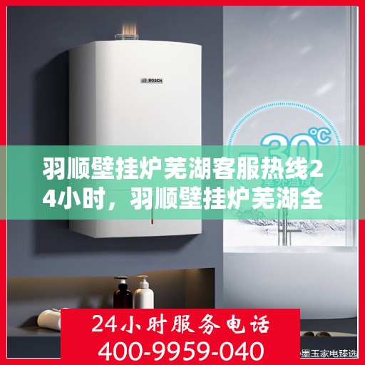 羽顺壁挂炉芜湖客服热线24小时，羽顺壁挂炉芜湖全天候客服热线，贴心服务随时在线