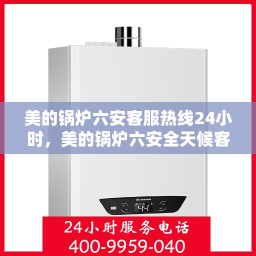 美的锅炉六安客服热线24小时，美的锅炉六安全天候客服热线，贴心服务随时在线