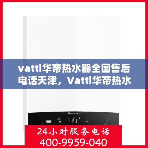 vatti华帝热水器全国售后电话天津，Vatti华帝热水器天津售后热线及全国服务网点一览