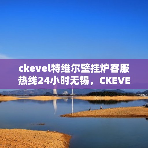 ckevel特维尔壁挂炉客服热线24小时无锡，CKEVEL特维尔壁挂炉无锡全天候客服热线，专业解答您的疑问