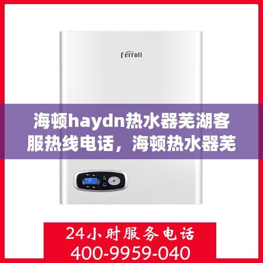 海顿haydn热水器芜湖客服热线电话，海顿热水器芜湖客服热线电话及售后服务指南