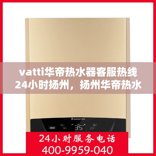 vatti华帝热水器客服热线24小时扬州，扬州华帝热水器全天候客服热线，贴心服务随叫随到