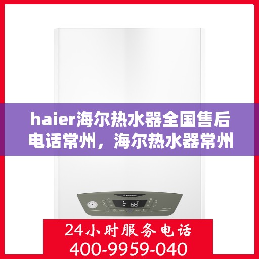 haier海尔热水器全国售后电话常州，海尔热水器常州售后服务中心电话及维修服务指南
