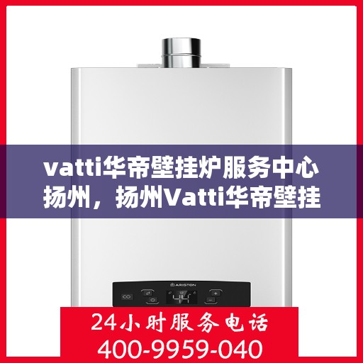 vatti华帝壁挂炉服务中心扬州，扬州Vatti华帝壁挂炉专业服务中心，高效维修与保养解决方案