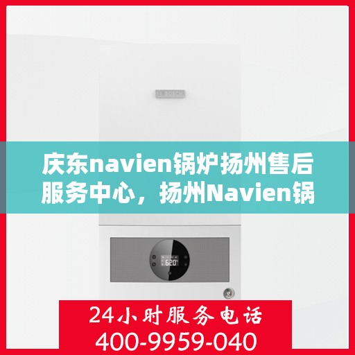 庆东navien锅炉扬州售后服务中心，扬州Navien锅炉售后服务中心，庆东专业服务团队，为您的锅炉保驾护航