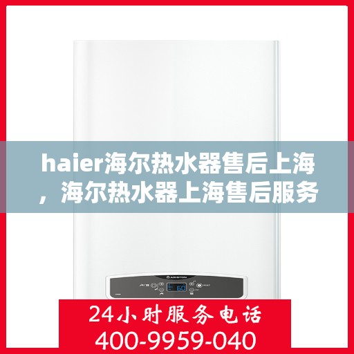 haier海尔热水器售后上海，海尔热水器上海售后服务中心，专业维修与优质服务