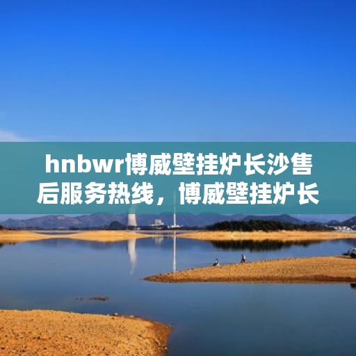hnbwr博威壁挂炉长沙售后服务热线，博威壁挂炉长沙售后服务热线，专业团队为您提供贴心服务！