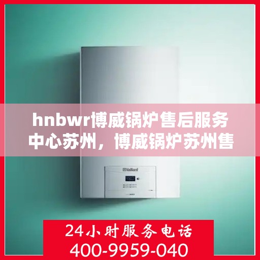 hnbwr博威锅炉售后服务中心苏州，博威锅炉苏州售后服务中心，专业维修与贴心服务