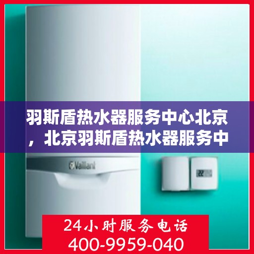 羽斯盾热水器服务中心北京，北京羽斯盾热水器服务中心，专业维修与保养一站解决方案